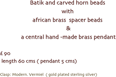 Batik and carved horn beads
with
african brass  spacer beads
 &
 a central hand -made brass pendant 

£ 90
 length 60 cms ( pendant 5 cms)

Clasp: Modern. Vermiel  ( gold plated sterling silver)