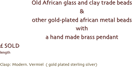 Old African glass and clay trade beads
& 
other gold-plated african metal beads
with
a hand made brass pendant
£ SOLD
length 

Clasp: Modern. Vermiel  ( gold plated sterling silver)