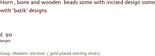 Horn , bone and wooden  beads some with incised design some  with ‘batik’ designs 


£  90
length 

Clasp: Modern. Vermiel  ( gold plated sterling silver)